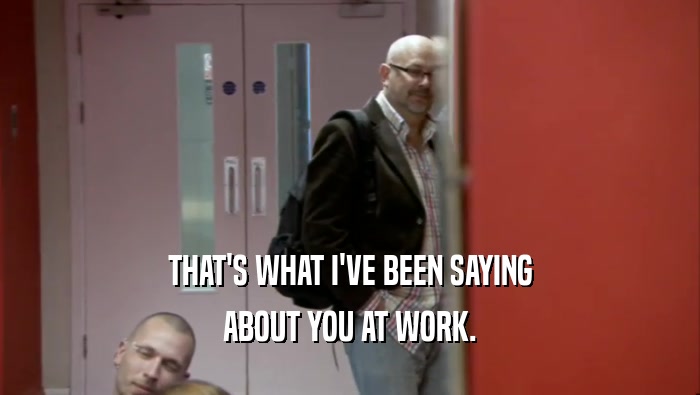 THAT'S WHAT I'VE BEEN SAYING ABOUT YOU AT WORK. 