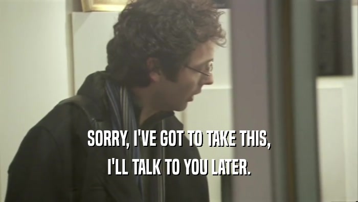 SORRY, I'VE GOT TO TAKE THIS, I'LL TALK TO YOU LATER. 