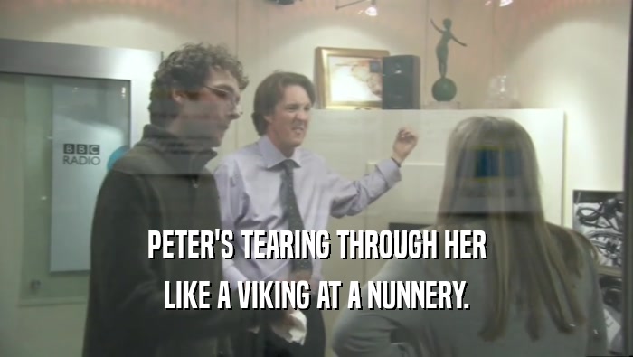 PETER'S TEARING THROUGH HER
 LIKE A VIKING AT A NUNNERY.
 