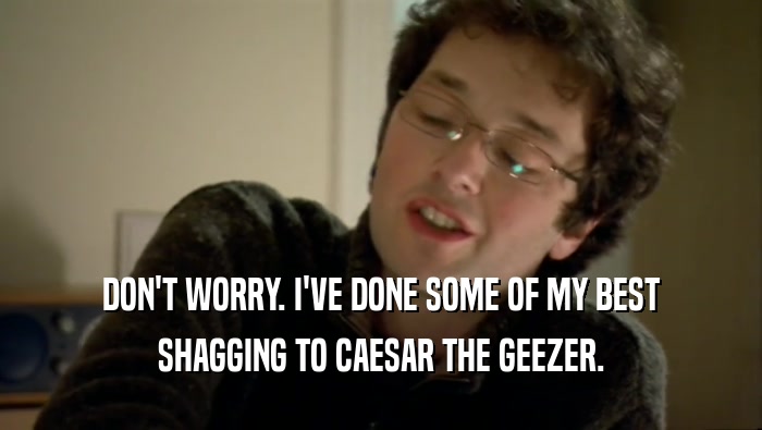 DON'T WORRY. I'VE DONE SOME OF MY BEST SHAGGING TO CAESAR THE GEEZER. 