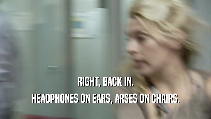 RIGHT, BACK IN. HEADPHONES ON EARS, ARSES ON CHAIRS. 
