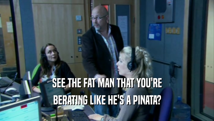 SEE THE FAT MAN THAT YOU'RE BERATING LIKE HE'S A PINATA? 