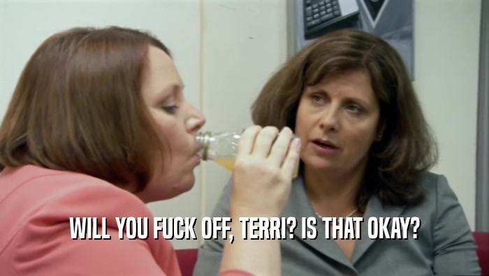 WILL YOU FUCK OFF, TERRI? IS THAT OKAY?  