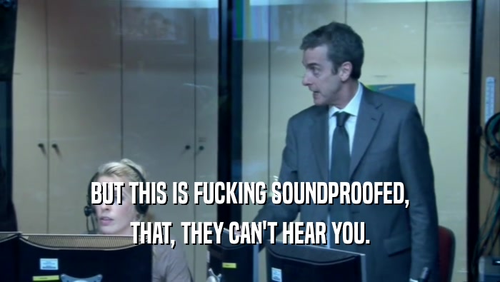 BUT THIS IS FUCKING SOUNDPROOFED, THAT, THEY CAN'T HEAR YOU. 