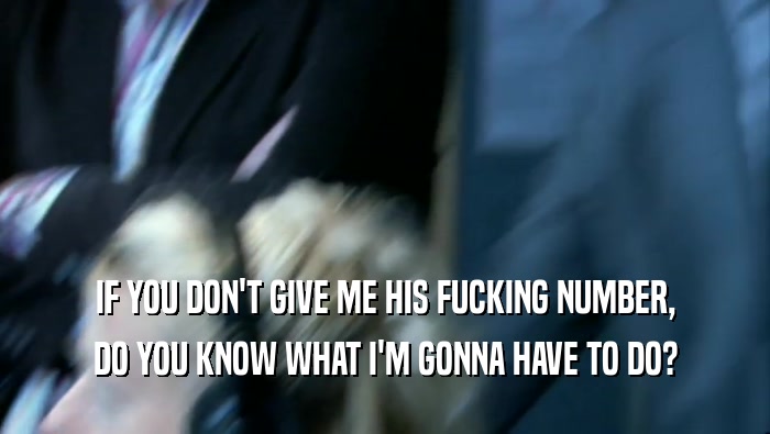 IF YOU DON'T GIVE ME HIS FUCKING NUMBER, DO YOU KNOW WHAT I'M GONNA HAVE TO DO? 