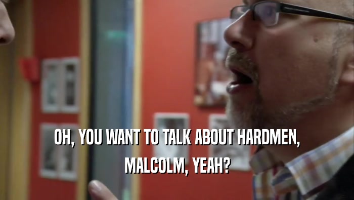 OH, YOU WANT TO TALK ABOUT HARDMEN, MALCOLM, YEAH? 