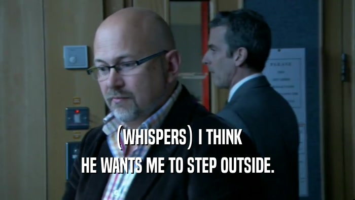 (WHISPERS) I THINK HE WANTS ME TO STEP OUTSIDE. 