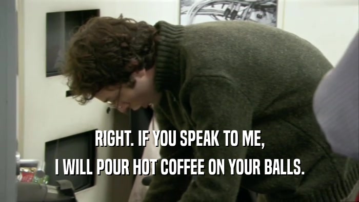 RIGHT. IF YOU SPEAK TO ME, I WILL POUR HOT COFFEE ON YOUR BALLS. 