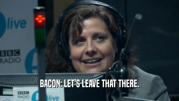BACON: LET'S LEAVE THAT THERE.  