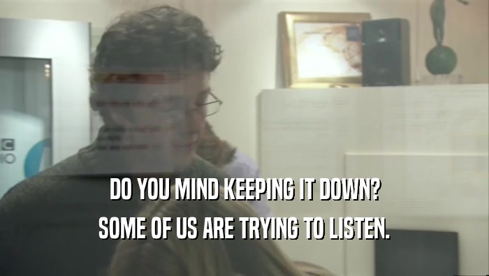 DO YOU MIND KEEPING IT DOWN? SOME OF US ARE TRYING TO LISTEN. 