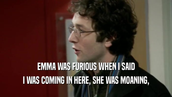 EMMA WAS FURIOUS WHEN I SAID I WAS COMING IN HERE, SHE WAS MOANING, 