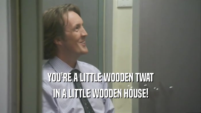 YOU'RE A LITTLE WOODEN TWAT IN A LITTLE WOODEN HOUSE! 