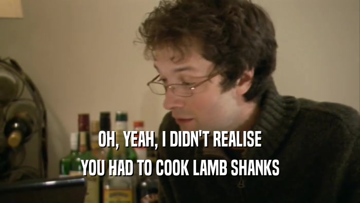 OH, YEAH, I DIDN'T REALISE YOU HAD TO COOK LAMB SHANKS 