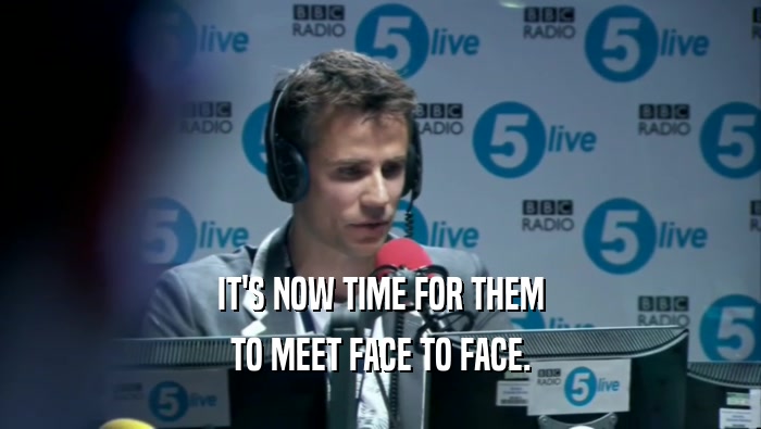 IT'S NOW TIME FOR THEM TO MEET FACE TO FACE. 
