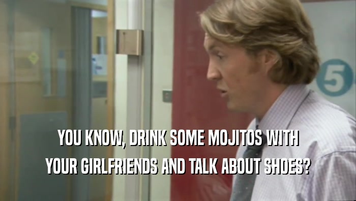 YOU KNOW, DRINK SOME MOJITOS WITH YOUR GIRLFRIENDS AND TALK ABOUT SHOES? 