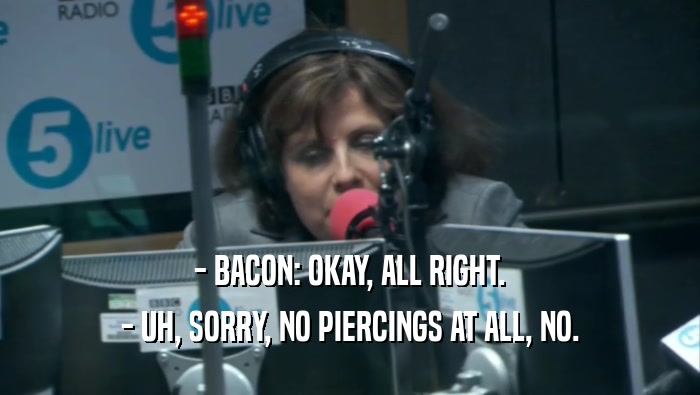 - BACON: OKAY, ALL RIGHT. - UH, SORRY, NO PIERCINGS AT ALL, NO. 