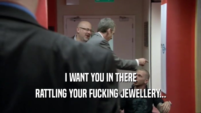 I WANT YOU IN THERE RATTLING YOUR FUCKING JEWELLERY... 