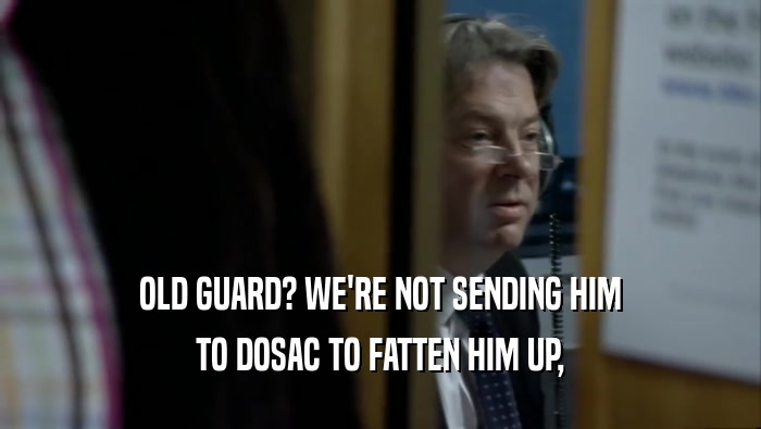 OLD GUARD? WE'RE NOT SENDING HIM TO DOSAC TO FATTEN HIM UP, 