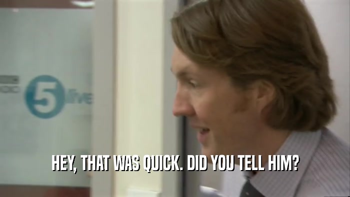 HEY, THAT WAS QUICK. DID YOU TELL HIM?  