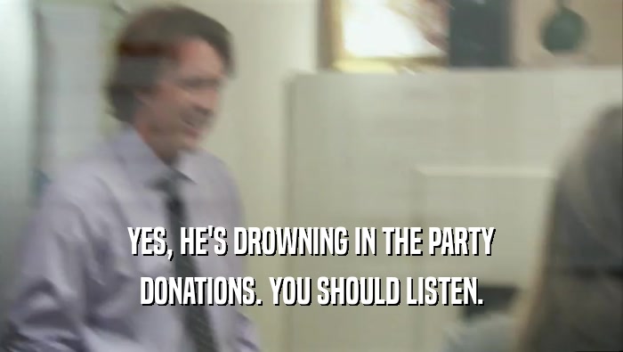 YES, HE'S DROWNING IN THE PARTY DONATIONS. YOU SHOULD LISTEN. 