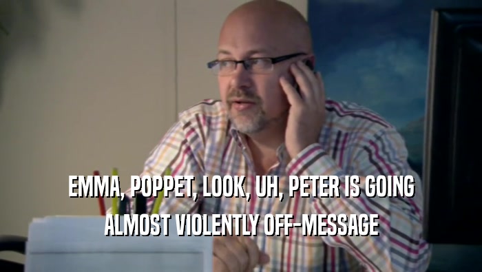 EMMA, POPPET, LOOK, UH, PETER IS GOING ALMOST VIOLENTLY OFF-MESSAGE 