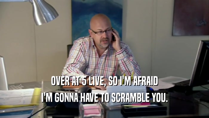OVER AT 5 LIVE, SO I'M AFRAID I'M GONNA HAVE TO SCRAMBLE YOU. 