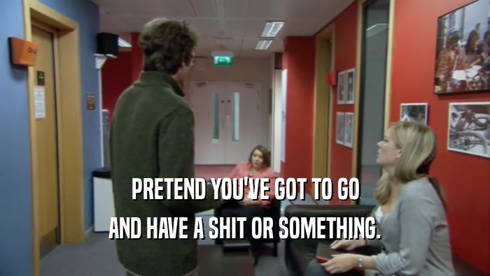 PRETEND YOU'VE GOT TO GO AND HAVE A SHIT OR SOMETHING. 