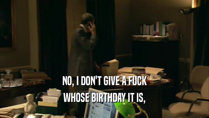 NO, I DON'T GIVE A FUCK
 WHOSE BIRTHDAY IT IS,
 