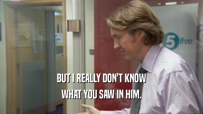 BUT I REALLY DON'T KNOW WHAT YOU SAW IN HIM. 
