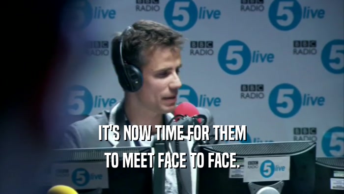 IT'S NOW TIME FOR THEM TO MEET FACE TO FACE. 
