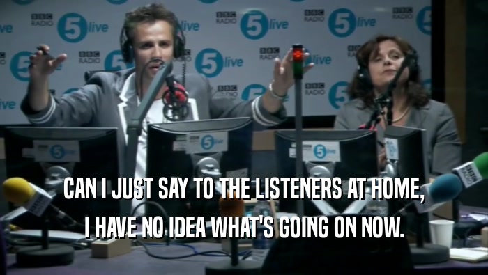 CAN I JUST SAY TO THE LISTENERS AT HOME, I HAVE NO IDEA WHAT'S GOING ON NOW. 