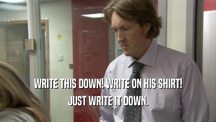 WRITE THIS DOWN! WRITE ON HIS SHIRT! JUST WRITE IT DOWN. 