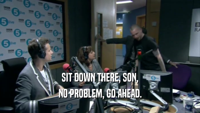 SIT DOWN THERE, SON, NO PROBLEM, GO AHEAD. 