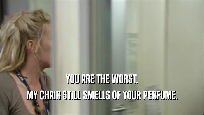 YOU ARE THE WORST. MY CHAIR STILL SMELLS OF YOUR PERFUME. 