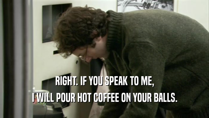 RIGHT. IF YOU SPEAK TO ME, I WILL POUR HOT COFFEE ON YOUR BALLS. 