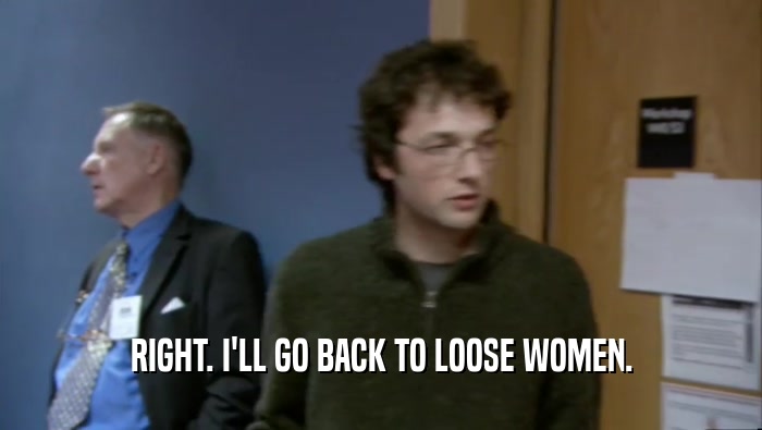 RIGHT. I'LL GO BACK TO LOOSE WOMEN.  