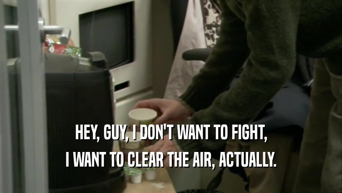 HEY, GUY, I DON'T WANT TO FIGHT, I WANT TO CLEAR THE AIR, ACTUALLY. 