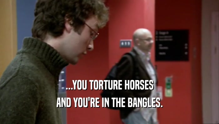 ...YOU TORTURE HORSES AND YOU'RE IN THE BANGLES. 