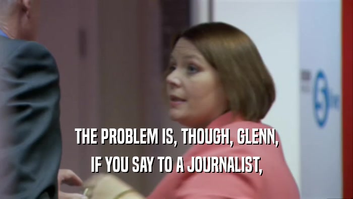 THE PROBLEM IS, THOUGH, GLENN, IF YOU SAY TO A JOURNALIST, 