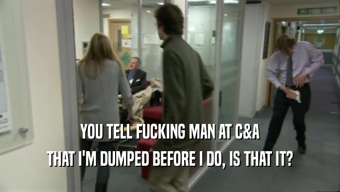 YOU TELL FUCKING MAN AT C&A THAT I'M DUMPED BEFORE I DO, IS THAT IT? 