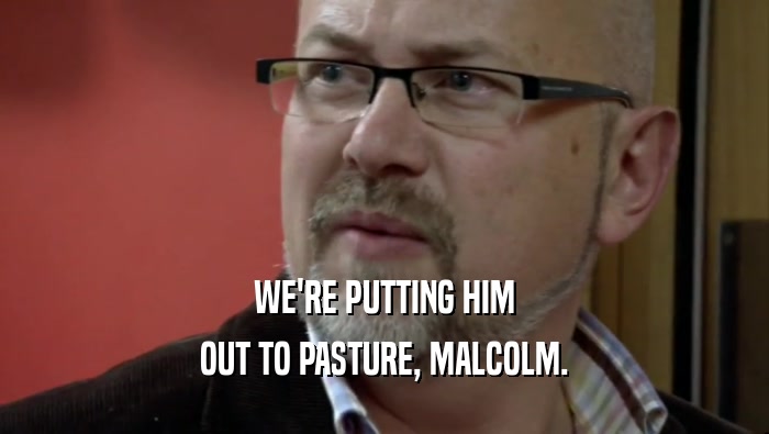 WE'RE PUTTING HIM OUT TO PASTURE, MALCOLM. 