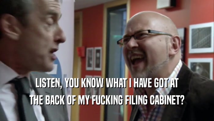 LISTEN, YOU KNOW WHAT I HAVE GOT AT THE BACK OF MY FUCKING FILING CABINET? 