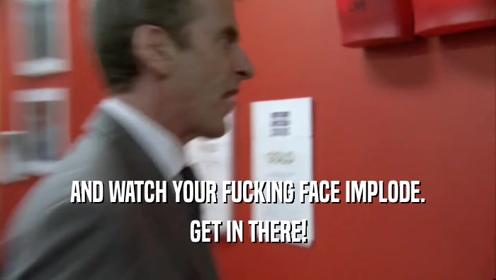 AND WATCH YOUR FUCKING FACE IMPLODE.
 GET IN THERE!
 