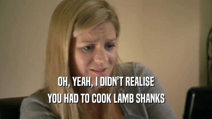 OH, YEAH, I DIDN'T REALISE YOU HAD TO COOK LAMB SHANKS 