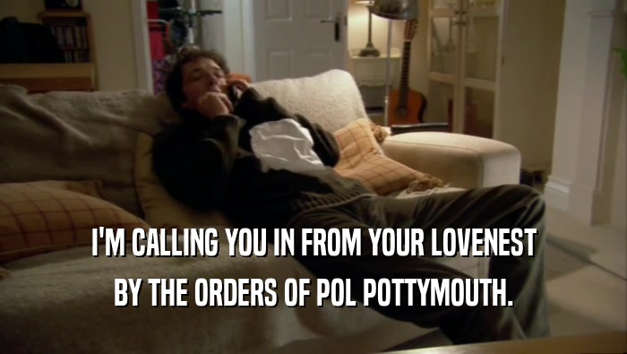 I'M CALLING YOU IN FROM YOUR LOVENEST BY THE ORDERS OF POL POTTYMOUTH. 