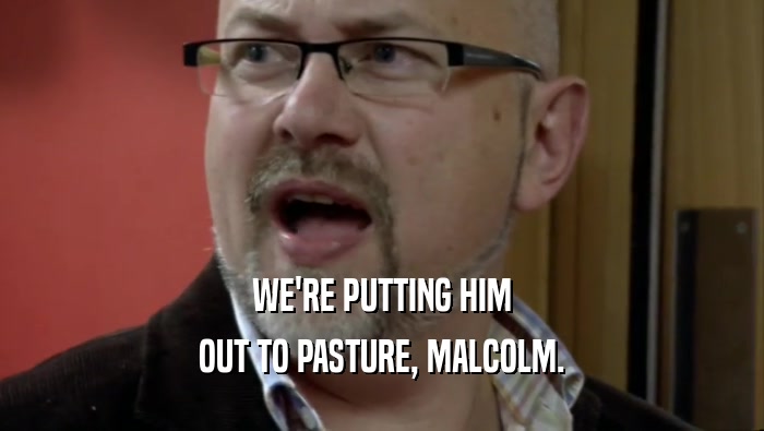 WE'RE PUTTING HIM OUT TO PASTURE, MALCOLM. 