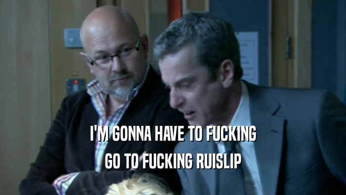 I'M GONNA HAVE TO FUCKING GO TO FUCKING RUISLIP 