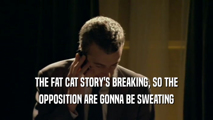 THE FAT CAT STORY'S BREAKING, SO THE OPPOSITION ARE GONNA BE SWEATING 