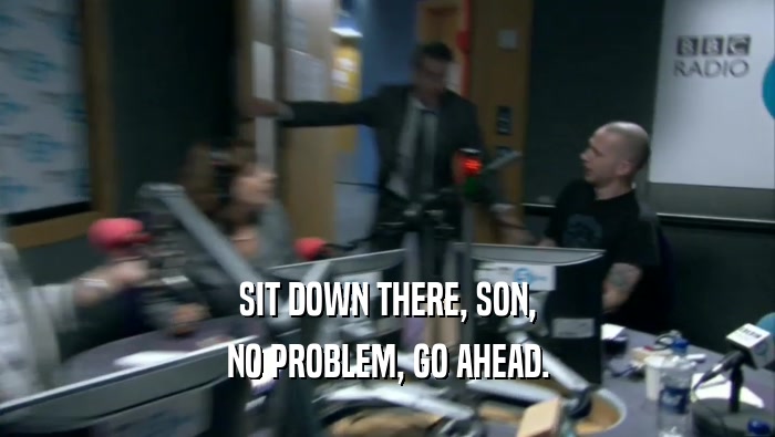 SIT DOWN THERE, SON, NO PROBLEM, GO AHEAD. 
