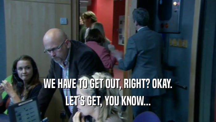 WE HAVE TO GET OUT, RIGHT? OKAY. LET'S GET, YOU KNOW... 
